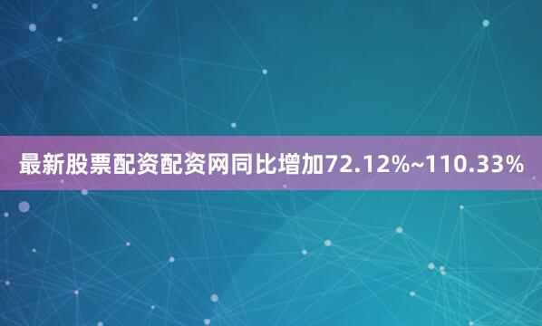 最新股票配资配资网同比增加72.12%~110.33%