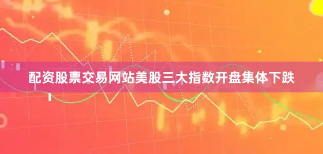 配资股票交易网站美股三大指数开盘集体下跌