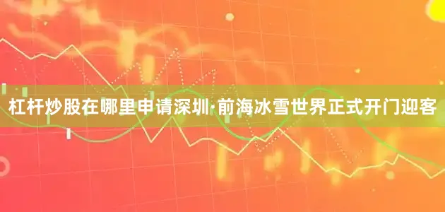 杠杆炒股在哪里申请深圳·前海冰雪世界正式开门迎客