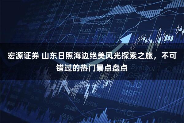 宏源证券 山东日照海边绝美风光探索之旅，不可错过的热门景点盘点