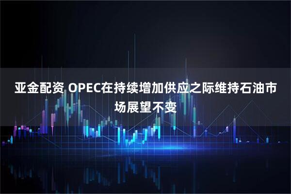 亚金配资 OPEC在持续增加供应之际维持石油市场展望不变