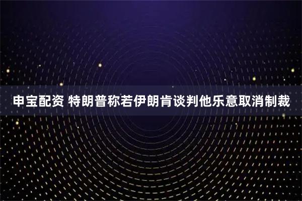 申宝配资 特朗普称若伊朗肯谈判他乐意取消制裁