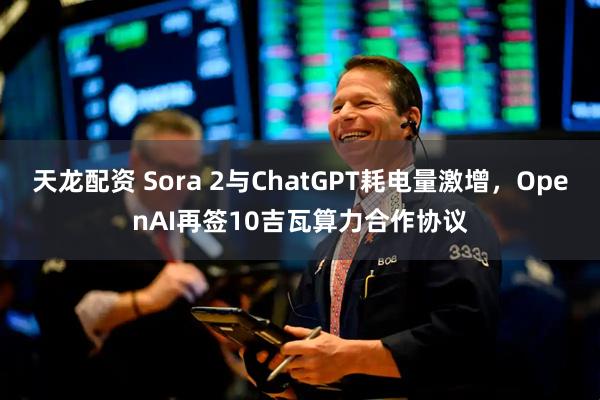 天龙配资 Sora 2与ChatGPT耗电量激增，OpenAI再签10吉瓦算力合作协议