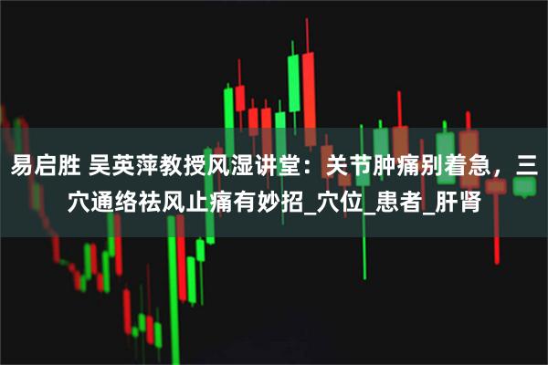 易启胜 吴英萍教授风湿讲堂:关节肿痛别着急,三穴通络祛风止痛有妙招_穴位_患者_肝肾