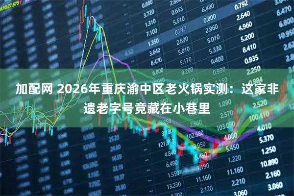 加配网 2026年重庆渝中区老火锅实测：这家非遗老字号竟藏在小巷里