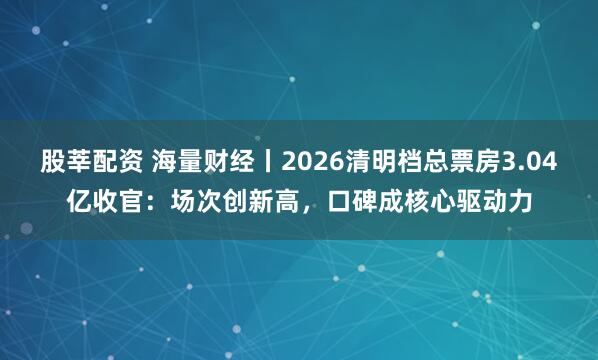 股莘配资 海量财经丨2026清明档总票房3.04亿收官:场次创新高,口碑成核心驱动力