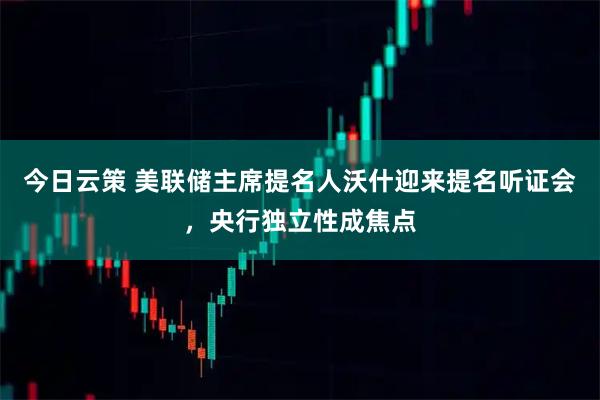 今日云策 美联储主席提名人沃什迎来提名听证会，央行独立性成焦点