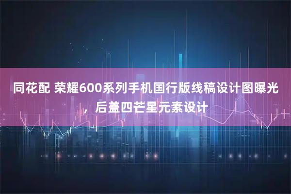 同花配 荣耀600系列手机国行版线稿设计图曝光，后盖四芒星元素设计
