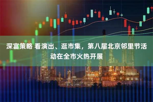 深富策略 看演出、逛市集,第八届北京邻里节活动在全市火热开展