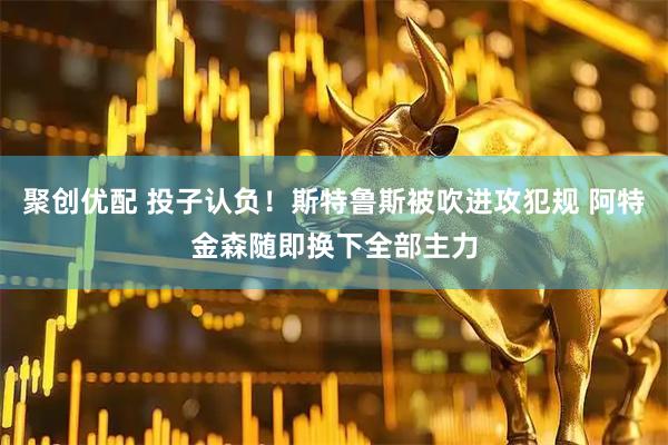 聚创优配 投子认负！斯特鲁斯被吹进攻犯规 阿特金森随即换下全部主力