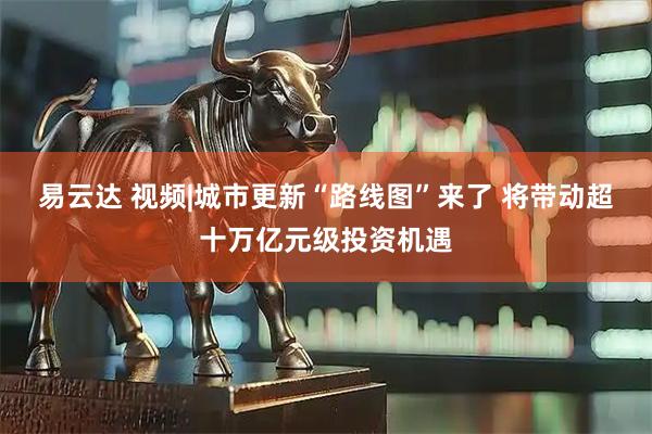 易云达 视频|城市更新“路线图”来了 将带动超十万亿元级投资机遇