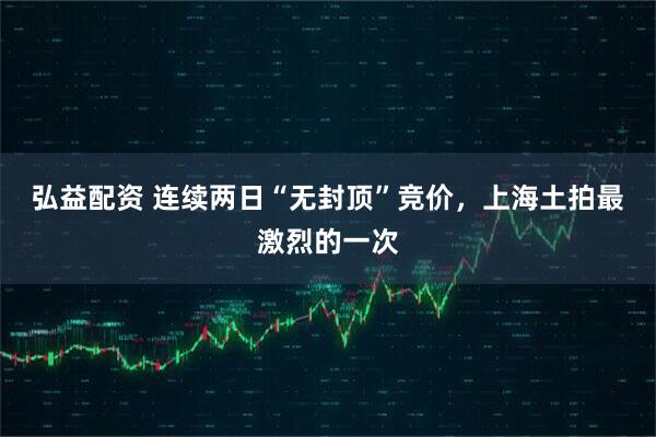 弘益配资 连续两日“无封顶”竞价,上海土拍最激烈的一次