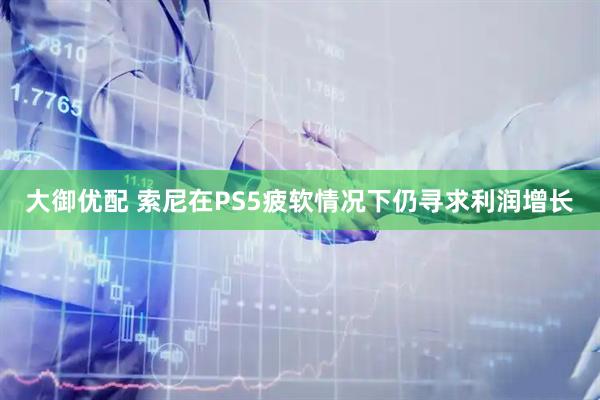 大御优配 索尼在PS5疲软情况下仍寻求利润增长
