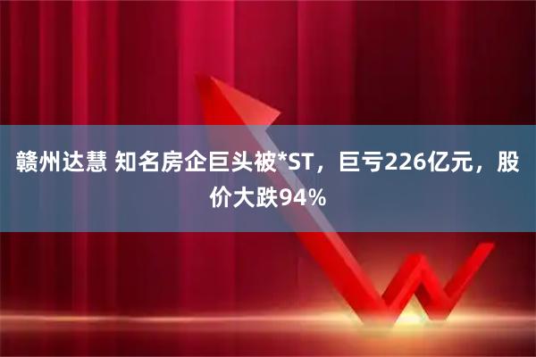 赣州达慧 知名房企巨头被*ST,巨亏226亿元,股价大跌94%