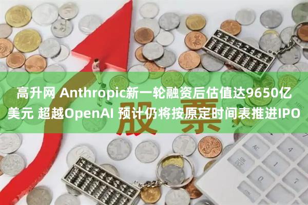 高升网 Anthropic新一轮融资后估值达9650亿美元 超越OpenAI 预计仍将按原定时间表推进IPO