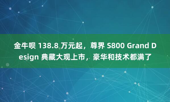 金牛呗 138.8 万元起,尊界 S800 Grand Design 典藏大观上市,豪华和技术都满了