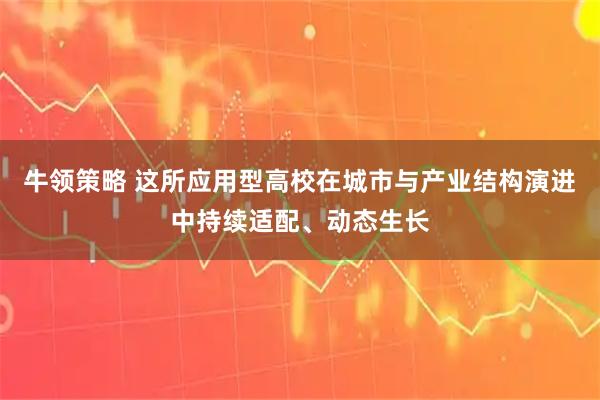 牛领策略 这所应用型高校在城市与产业结构演进中持续适配、动态生长