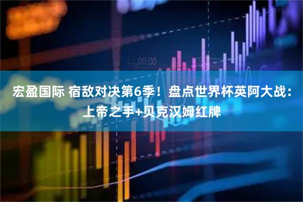 宏盈国际 宿敌对决第6季！盘点世界杯英阿大战：上帝之手+贝克汉姆红牌