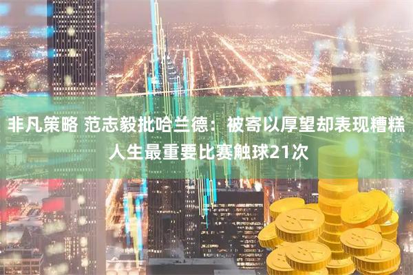 非凡策略 范志毅批哈兰德：被寄以厚望却表现糟糕 人生最重要比赛触球21次
