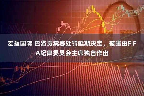 宏盈国际 巴洛贡禁赛处罚延期决定，被曝由FIFA纪律委员会主席独自作出