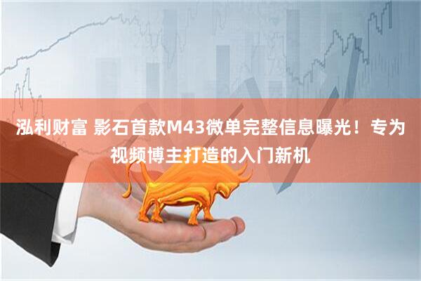 泓利财富 影石首款M43微单完整信息曝光！专为视频博主打造的入门新机