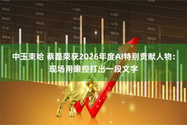 中玉束哈 蔡磊荣获2026年度AI特别贡献人物：现场用眼控打出一段文字