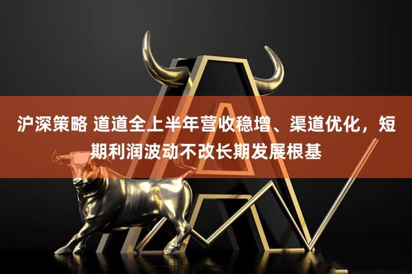 沪深策略 道道全上半年营收稳增、渠道优化，短期利润波动不改长期发展根基