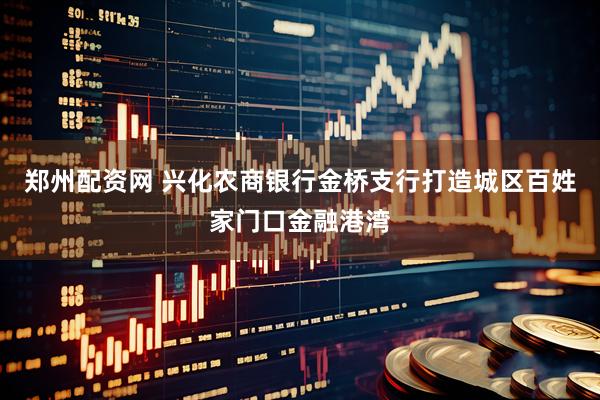 郑州配资网 兴化农商银行金桥支行打造城区百姓家门口金融港湾