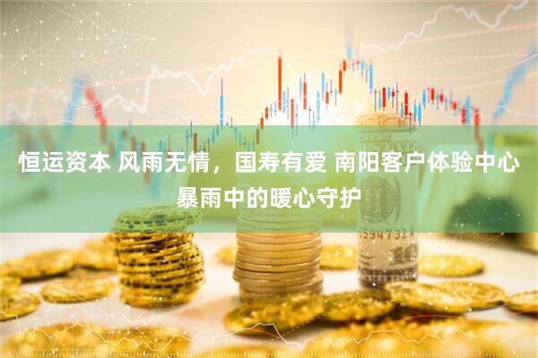 恒运资本 风雨无情，国寿有爱 南阳客户体验中心暴雨中的暖心守护