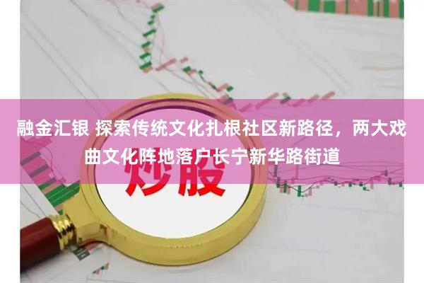 融金汇银 探索传统文化扎根社区新路径，两大戏曲文化阵地落户长宁新华路街道